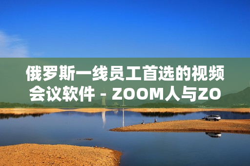 俄羅斯一線員工首選的視頻會議軟件 - ZOOM人與ZOOM