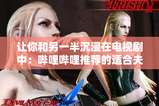 讓你和另一半沉浸在電視劇中：嗶哩嗶哩推薦的適合夫妻觀看的軟件劇推薦