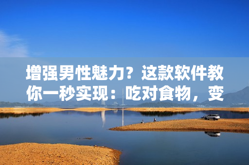 增強(qiáng)男性魅力？這款軟件教你一秒實(shí)現(xiàn)：吃對(duì)食物，變大變粗變長(zhǎng)！