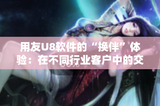 用友U8軟件的“換伴”體驗(yàn)：在不同行業(yè)客戶中的交流故事
