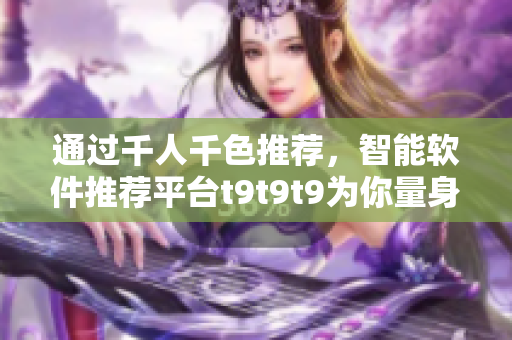 通過千人千色推薦，智能軟件推薦平臺t9t9t9為你量身定制軟件推薦