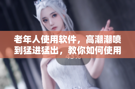 老年人使用軟件，高潮潮噴到猛進(jìn)猛出，教你如何使用技巧