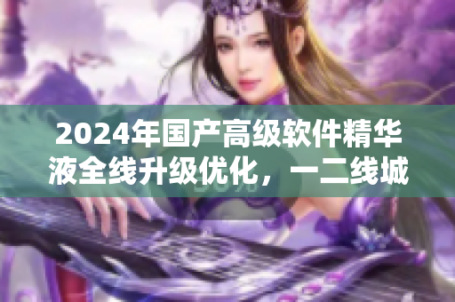 2024年國產(chǎn)高級(jí)軟件精華液全線升級(jí)優(yōu)化，一二線城市用戶體驗(yàn)UP!