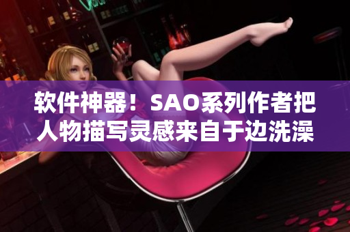 軟件神器！SAO系列作者把人物描寫靈感來自于邊洗澡邊創(chuàng)造軟件？