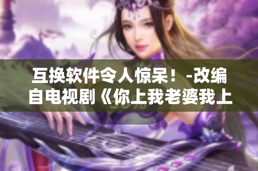 互換軟件令人驚呆！-改編自電視劇《你上我老婆我上你老婆》的軟件報(bào)道