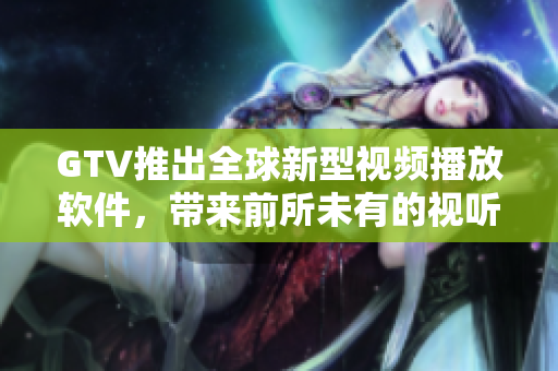 GTV推出全球新型視頻播放軟件，帶來前所未有的視聽體驗！