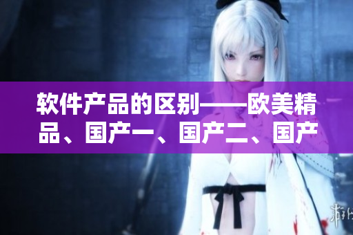 軟件產(chǎn)品的區(qū)別——?dú)W美精品、國(guó)產(chǎn)一、國(guó)產(chǎn)二、國(guó)產(chǎn)三