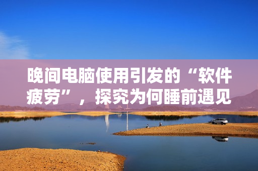晚間電腦使用引發(fā)的“軟件疲勞”，探究為何睡前遇見技術(shù)卡頓
