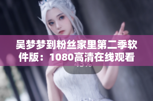 吳夢夢到粉絲家里第二季軟件版：1080高清在線觀看，全新粉絲互動體驗(yàn)！