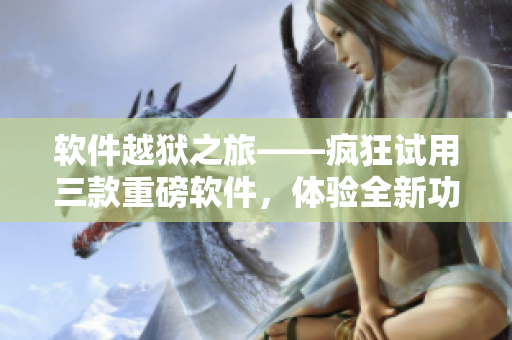 軟件越獄之旅——瘋狂試用三款重磅軟件，體驗全新功能