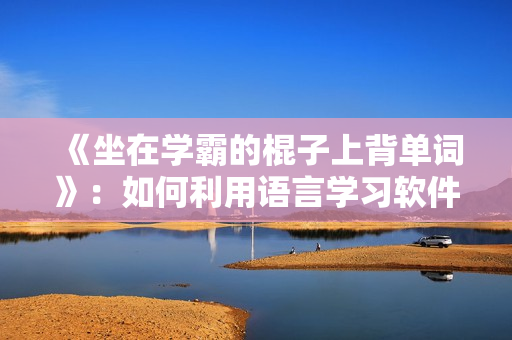《坐在學(xué)霸的棍子上背單詞》：如何利用語(yǔ)言學(xué)習(xí)軟件快速提升單詞記憶能力