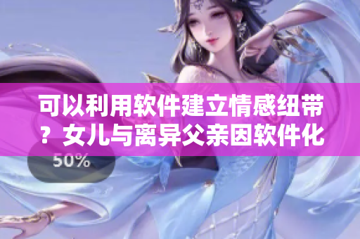 可以利用軟件建立情感紐帶？女兒與離異父親因軟件化解心結(jié)重修父女感情