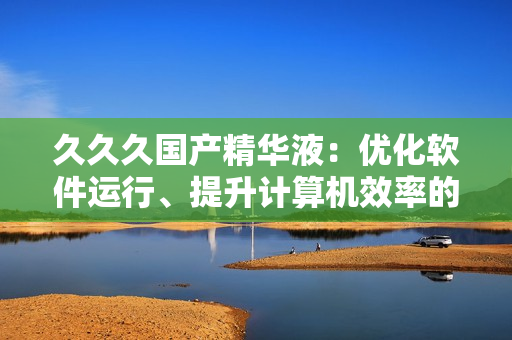 久久久國(guó)產(chǎn)精華液：優(yōu)化軟件運(yùn)行、提升計(jì)算機(jī)效率的秘密武器