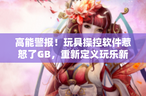 高能警報(bào)！玩具操控軟件惹怒了GB，重新定義玩樂(lè)新境界！