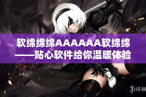 軟綿綿綿AAAAAA軟綿綿——貼心軟件給你溫暖體驗(yàn)