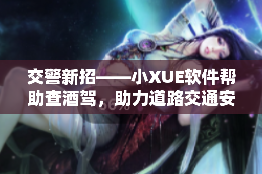 交警新招——小XUE軟件幫助查酒駕，助力道路交通安全！