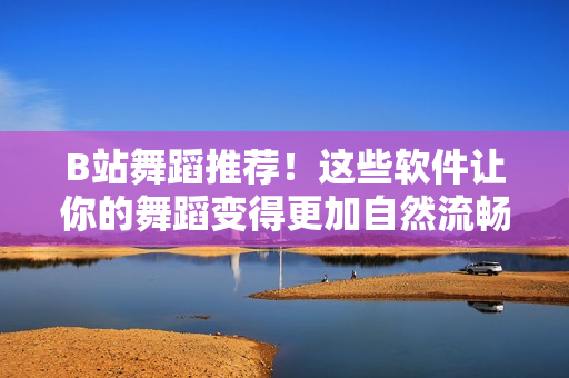 B站舞蹈推薦！這些軟件讓你的舞蹈變得更加自然流暢，推薦你一定要嘗試！