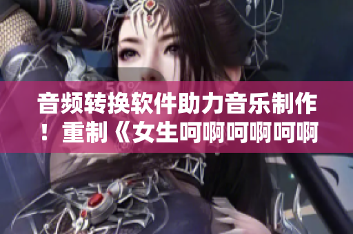 音頻轉(zhuǎn)換軟件助力音樂(lè)制作！重制《女生呵啊呵啊呵啊》原唱曲目