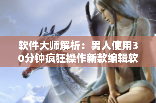 軟件大師解析：男人使用30分鐘瘋狂操作新款編輯軟件