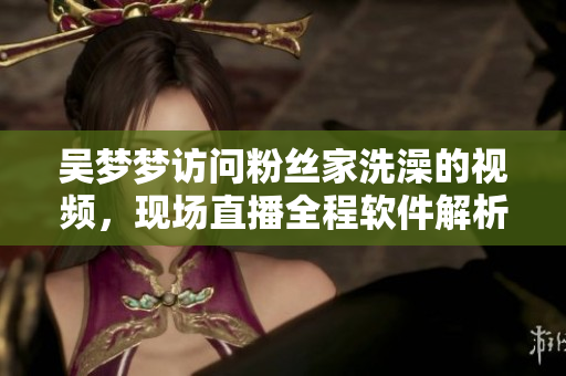 吳夢夢訪問粉絲家洗澡的視頻，現(xiàn)場直播全程軟件解析