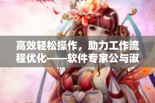 高效輕松操作，助力工作流程優(yōu)化——軟件專家公與淑婷分享使用技巧
