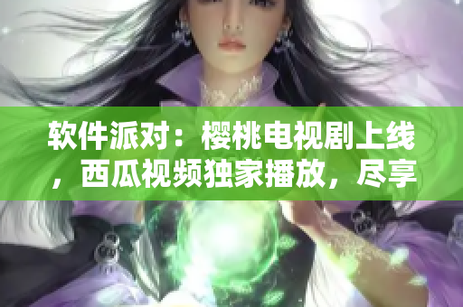 軟件派對(duì)：櫻桃電視劇上線，西瓜視頻獨(dú)家播放，盡享最新軟件趨勢(shì)！