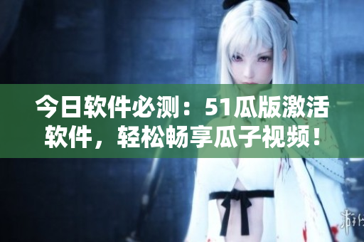 今日軟件必測：51瓜版激活軟件，輕松暢享瓜子視頻！