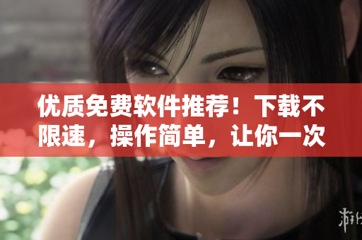 優(yōu)質(zhì)免費(fèi)軟件推薦！下載不限速，操作簡單，讓你一次性解決軟件需求