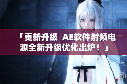 「更新升級  AE軟件射頻電源全新升級優(yōu)化出爐！」