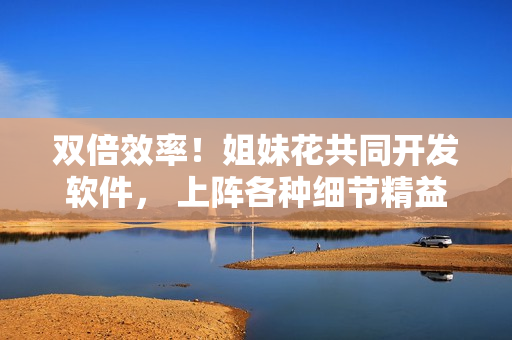 雙倍效率！姐妹花共同開發(fā)軟件， 上陣各種細節(jié)精益求精