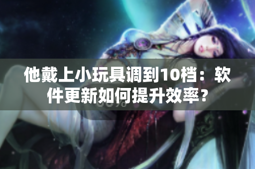 他戴上小玩具調(diào)到10檔：軟件更新如何提升效率？