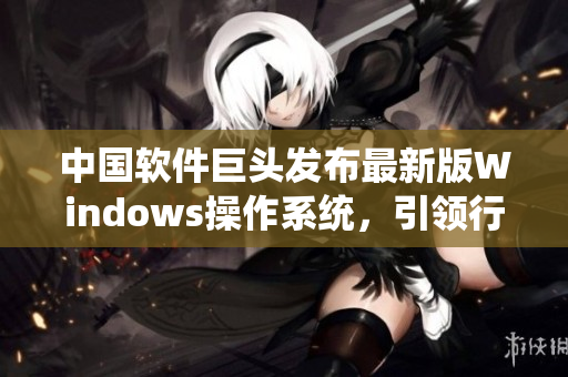 中國軟件巨頭發(fā)布最新版Windows操作系統(tǒng)，引領(lǐng)行業(yè)升級潮流