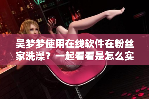 吳夢(mèng)夢(mèng)使用在線軟件在粉絲家洗澡？一起看看是怎么實(shí)現(xiàn)的！