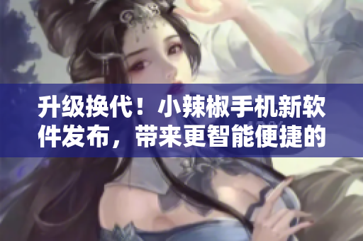 升級換代！小辣椒手機(jī)新軟件發(fā)布，帶來更智能便捷的使用體驗(yàn)