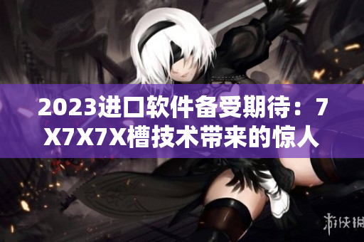 2023進(jìn)口軟件備受期待：7X7X7X槽技術(shù)帶來(lái)的驚人性能