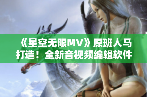 《星空無限MV》原班人馬打造！全新音視頻編輯軟件震撼上市！