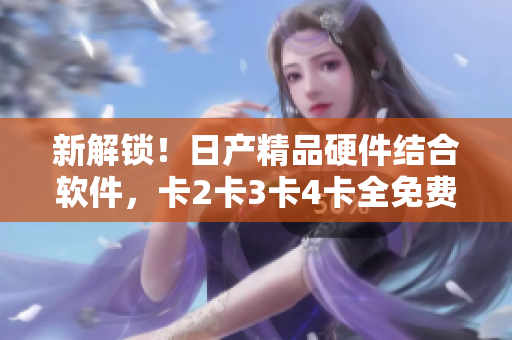 新解鎖！日產(chǎn)精品硬件結(jié)合軟件，卡2卡3卡4卡全免費(fèi)使用