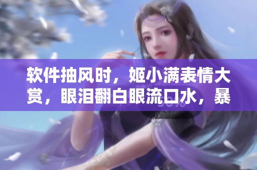 軟件抽風時，姬小滿表情大賞，眼淚翻白眼流口水，暴走全記錄！