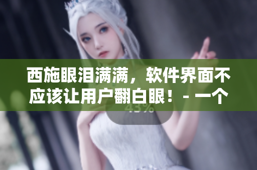 西施眼淚滿滿，軟件界面不應(yīng)該讓用戶翻白眼！- 一個(gè)編輯的看法