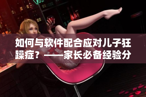 如何與軟件配合應(yīng)對(duì)兒子狂躁癥？——家長(zhǎng)必備經(jīng)驗(yàn)分享