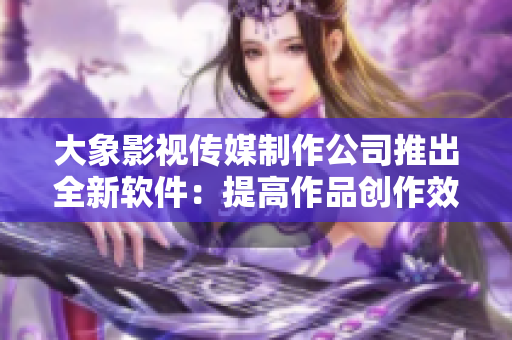 大象影視傳媒制作公司推出全新軟件：提高作品創(chuàng)作效率與品質(zhì)