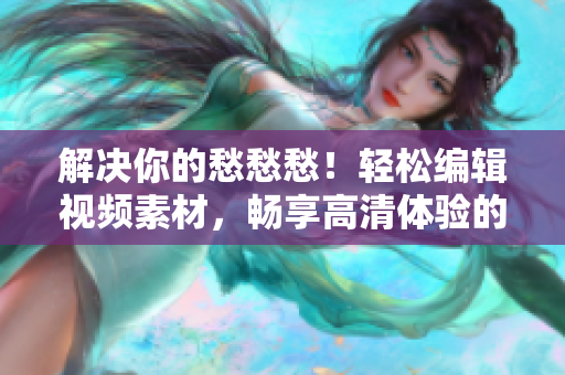 解決你的愁愁愁！輕松編輯視頻素材，暢享高清體驗的軟件推薦