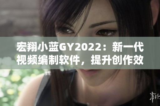 宏翔小藍GY2022：新一代視頻編制軟件，提升創(chuàng)作效率與質(zhì)量