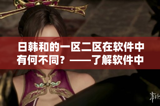 日韓和的一區(qū)二區(qū)在軟件中有何不同？——了解軟件中的日韓和區(qū)別