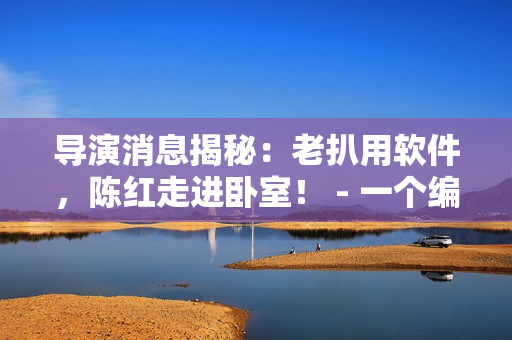 導(dǎo)演消息揭秘：老扒用軟件，陳紅走進(jìn)臥室！ - 一個(gè)編輯的獨(dú)家報(bào)道！
