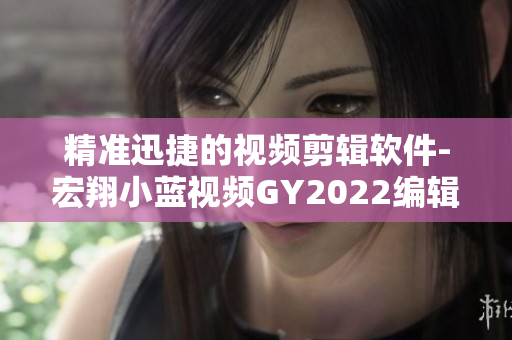 精準(zhǔn)迅捷的視頻剪輯軟件-宏翔小藍視頻GY2022編輯評價