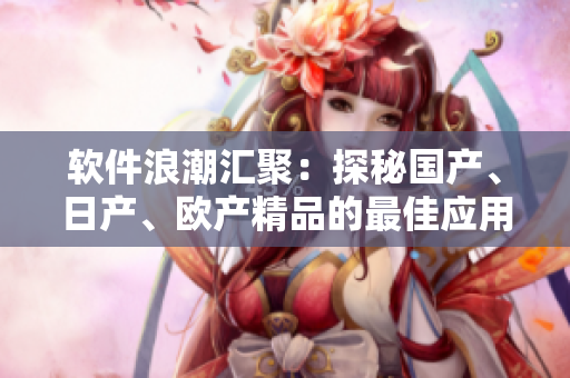軟件浪潮匯聚：探秘國(guó)產(chǎn)、日產(chǎn)、歐產(chǎn)精品的最佳應(yīng)用方式