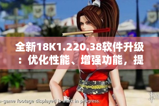 全新18K1.220.38軟件升級：優(yōu)化性能、增強(qiáng)功能，提升使用體驗(yàn)