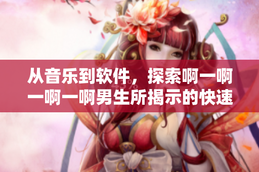 從音樂到軟件，探索啊一啊一啊一啊男生所揭示的快速發(fā)展之路