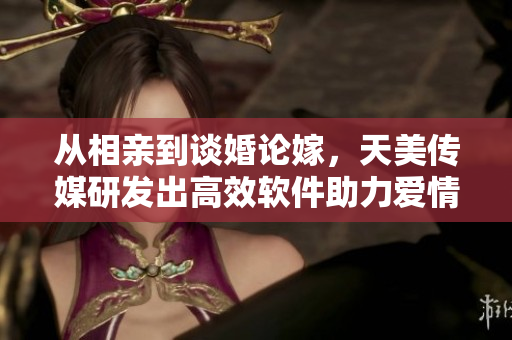 從相親到談婚論嫁，天美傳媒研發(fā)出高效軟件助力愛情之路